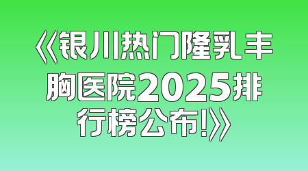 《银川热门隆乳丰胸医院2025排行榜公布！》