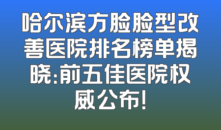 哈尔滨方脸脸型改善医院排名榜单揭晓：前五佳医院权威公布！