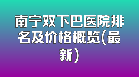 南宁双下巴医院排名及价格概览（最新）