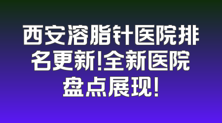 西安溶脂针医院排名更新！全新医院盘点展现！