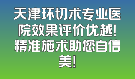 天津环切术专业医院效果评价优越！精准施术助您自信美！