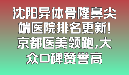 沈阳异体骨隆鼻尖端医院排名更新！京都医美领跑，大众口碑赞誉高