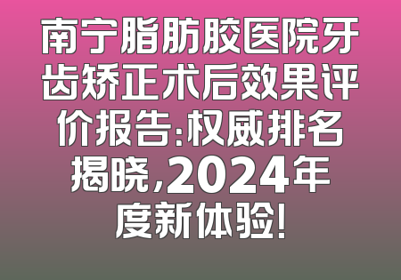 南宁脂肪胶医院牙齿矫正术后效果评价报告：权威排名揭晓，2024年度新体验！