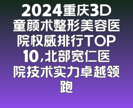 2024重庆3D童颜术整形美容医院权威排行TOP10，北部宽仁医院技术实力卓越领跑
