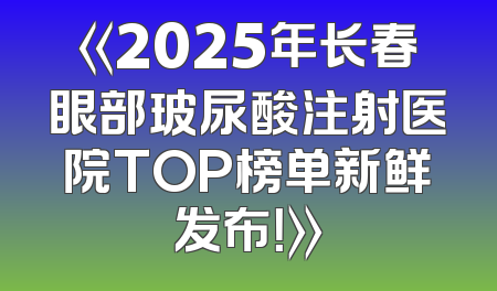《2025年长春眼部玻尿酸注射医院TOP榜单新鲜发布！》