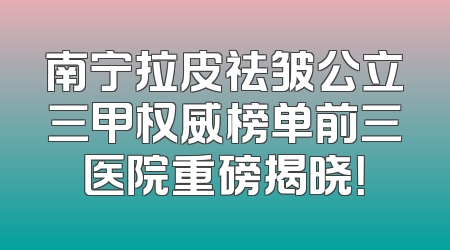 南宁拉皮祛皱公立三甲权威榜单前三医院重磅揭晓！