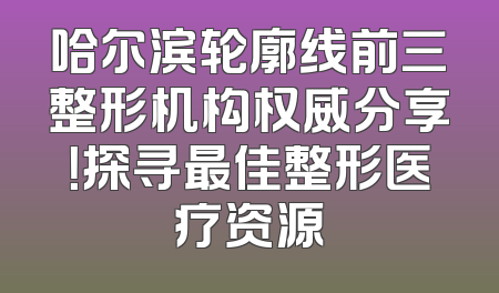 哈尔滨轮廓线前三整形机构权威分享！探寻最佳整形医疗资源