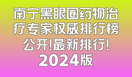 南宁黑眼圈药物治疗专家权威排行榜公开！最新排行！2024版