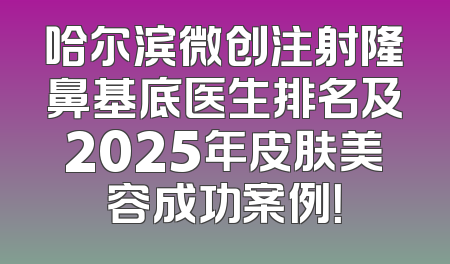 哈尔滨微创注射隆鼻基底医生排名及2025年皮肤美容成功案例！