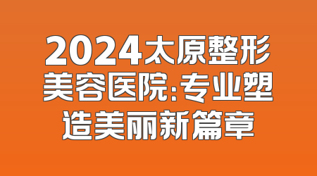2024太原整形美容医院：专业塑造美丽新篇章