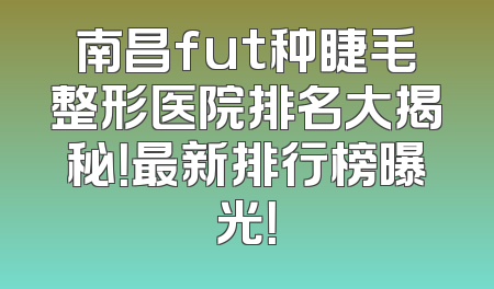 南昌fut种睫毛整形医院排名大揭秘！最新排行榜曝光！