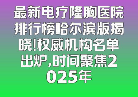 最新电疗隆胸医院排行榜哈尔滨版揭晓！权威机构名单出炉，时间聚焦2025年