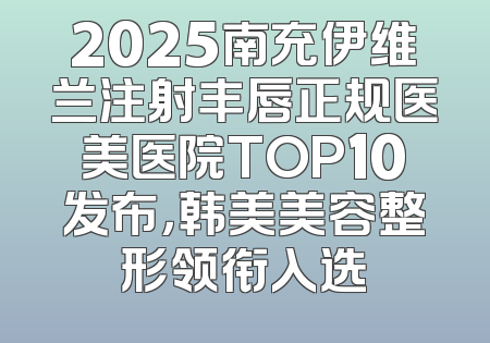 2025南充伊维兰注射丰唇正规医美医院TOP10发布，韩美美容整形领衔入选