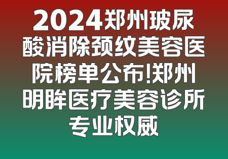 2024郑州玻尿酸消除颈纹美容医院榜单公布！郑州明眸医疗美容诊所专业权威