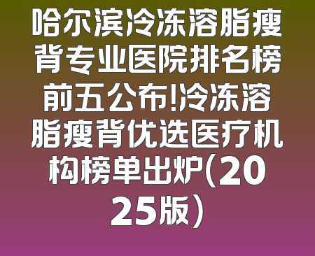 哈尔滨冷冻溶脂瘦背专业医院排名榜前五公布！冷冻溶脂瘦背优选医疗机构榜单出炉（2025版）
