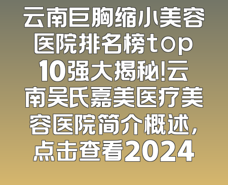云南巨胸缩小美容医院排名榜top10强大揭秘！云南吴氏嘉美医疗美容医院简介概述，点击查看2024