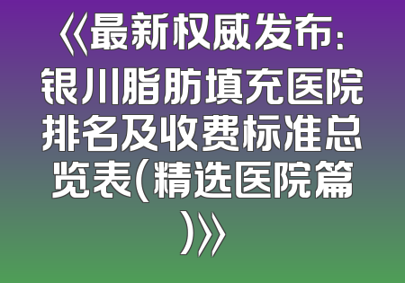 《最新权威发布：银川脂肪填充医院排名及收费标准总览表（精选医院篇）》