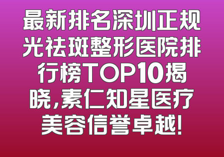 最新排名深圳正规光祛斑整形医院排行榜TOP10揭晓，素仁知星医疗美容信誉卓越！