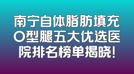 南宁自体脂肪填充O型腿五大优选医院排名榜单揭晓！
