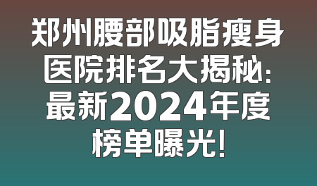 郑州腰部吸脂瘦身医院排名大揭秘：最新2024年度榜单曝光！