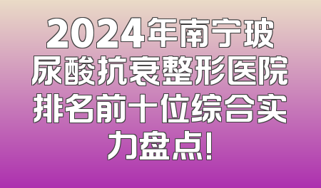 2024年南宁玻尿酸抗衰整形医院排名前十位综合实力盘点!