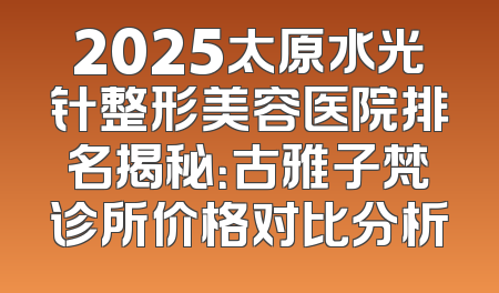 2025太原水光针整形美容医院排名揭秘：古雅子梵诊所价格对比分析