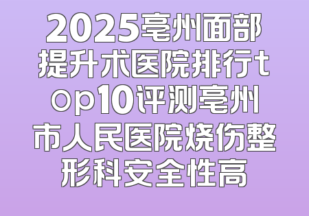2025亳州面部提升术医院排行top10评测亳州市人民医院烧伤整形科安全性高