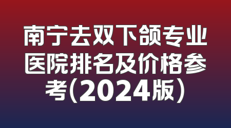 南宁去双下颌专业医院排名及价格参考（2024版）