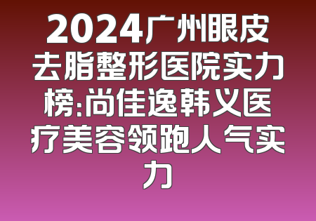 2024广州眼皮去脂整形医院实力榜：尚佳逸韩义医疗美容领跑人气实力