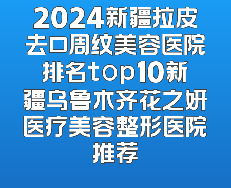 2024新疆拉皮去口周纹美容医院排名top10新疆乌鲁木齐花之妍医疗美容整形医院推荐