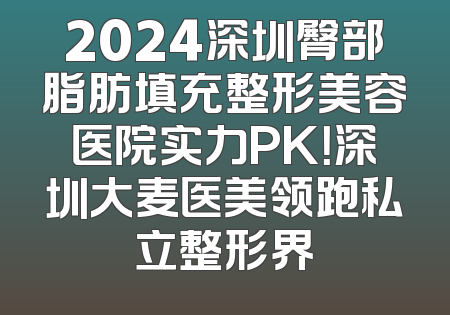 2024深圳臀部脂肪填充整形美容医院实力PK！深圳大麦医美领跑私立整形界
