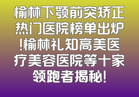 榆林下颚前突矫正热门医院榜单出炉！榆林礼知高美医疗美容医院等十家领跑者揭秘！