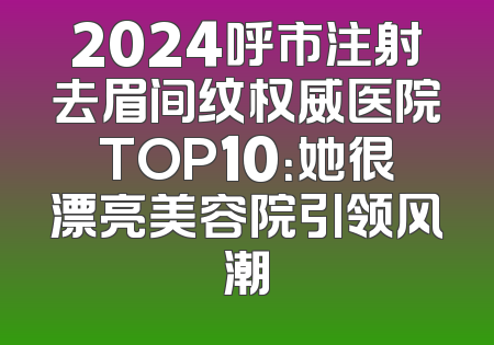 2024呼市注射去眉间纹权威医院TOP10：她很漂亮美容院引领风潮