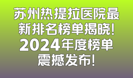 苏州热提拉医院最新排名榜单揭晓！2024年度榜单震撼发布！