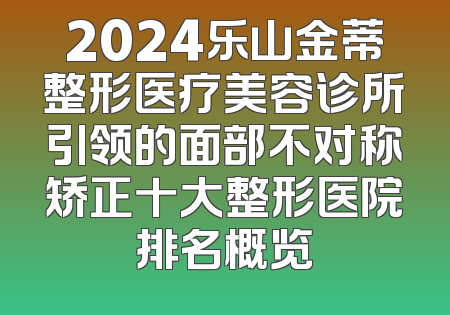 2024乐山金蒂整形医疗美容诊所引领的面部不对称矫正十大整形医院排名概览