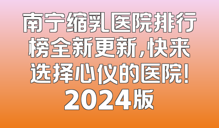 南宁缩乳医院排行榜全新更新，快来选择心仪的医院！2024版