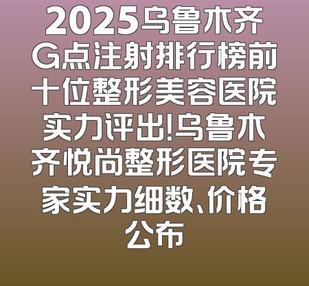 2025乌鲁木齐G点注射排行榜前十位整形美容医院实力评出！乌鲁木齐悦尚整形医院专家实力细数、价格公布