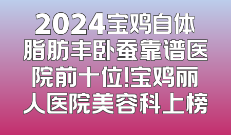 2024宝鸡自体脂肪丰卧蚕靠谱医院前十位！宝鸡丽人医院美容科上榜