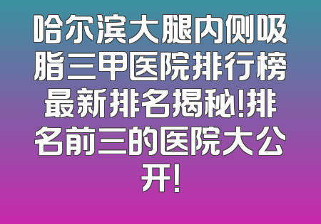 哈尔滨大腿内侧吸脂三甲医院排行榜最新排名揭秘！排名前三的医院大公开！