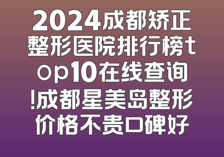 2024成都矫正整形医院排行榜top10在线查询！成都星美岛整形价格不贵口碑好