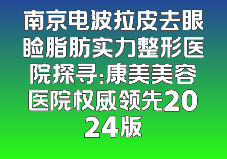 南京电波拉皮去眼睑脂肪实力整形医院探寻：康美美容医院权威领先2024版