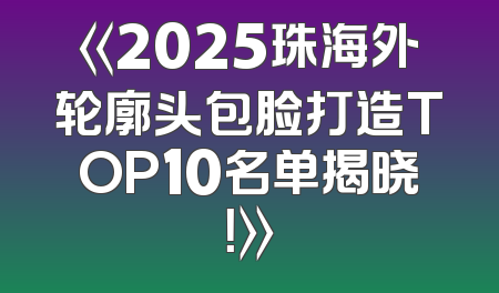 《2025珠海外轮廓头包脸打造TOP10名单揭晓！》