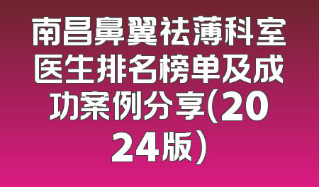 南昌鼻翼祛薄科室医生排名榜单及成功案例分享（2024版）