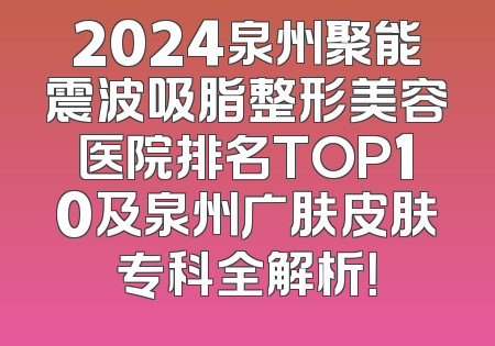 2024泉州聚能震波吸脂整形美容医院排名TOP10及泉州广肤皮肤专科全解析！
