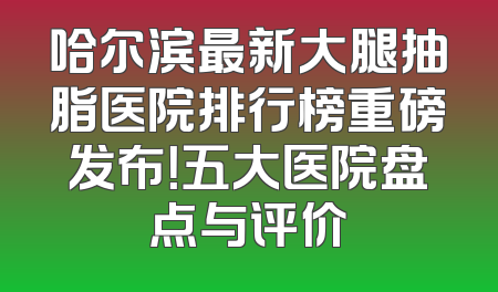 哈尔滨最新大腿抽脂医院排行榜重磅发布！五大医院盘点与评价