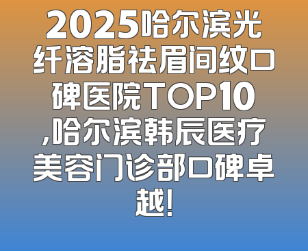 2025哈尔滨光纤溶脂祛眉间纹口碑医院TOP10，哈尔滨韩辰医疗美容门诊部口碑卓越！