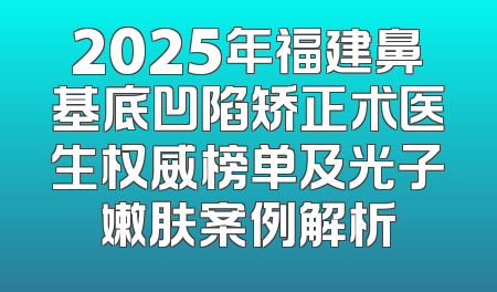 2025年福建鼻基底凹陷矫正术医生权威榜单及光子嫩肤案例解析