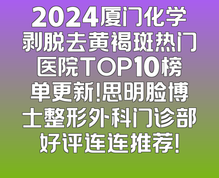 2024厦门化学剥脱去黄褐斑热门医院TOP10榜单更新！思明脸博士整形外科门诊部好评连连推荐！