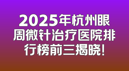 2025年杭州眼周微针治疗医院排行榜前三揭晓！