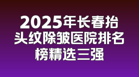 2025年长春抬头纹除皱医院排名榜精选三强